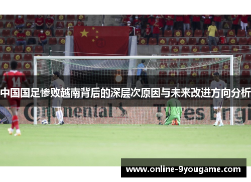 中国国足惨败越南背后的深层次原因与未来改进方向分析 中国国足惨败越南背后的深层次原因与未来改进方向分析