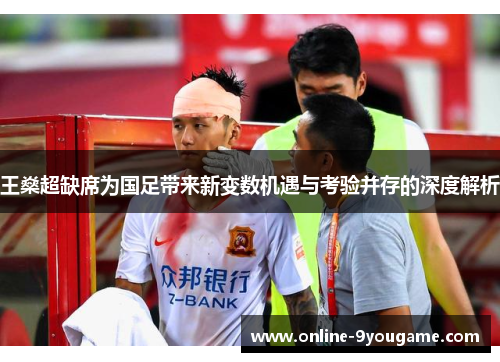 王燊超缺席为国足带来新变数机遇与考验并存的深度解析
