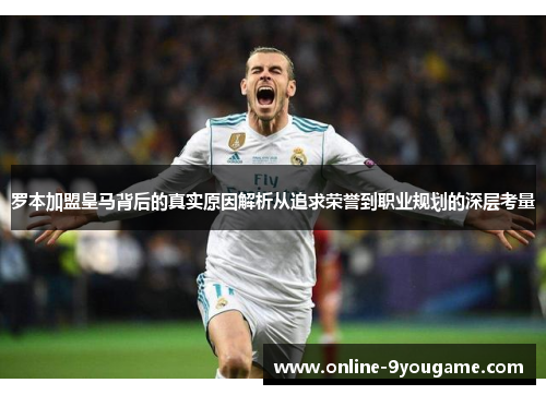罗本加盟皇马背后的真实原因解析从追求荣誉到职业规划的深层考量 罗本加盟皇马背后的真实原因解析从追求荣誉到职业规划的深层考量