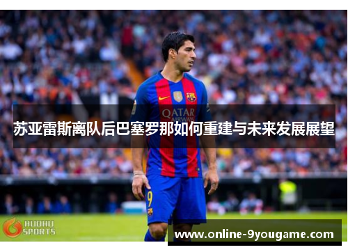 苏亚雷斯离队后巴塞罗那如何重建与未来发展展望 苏亚雷斯离队后巴塞罗那如何重建与未来发展展望