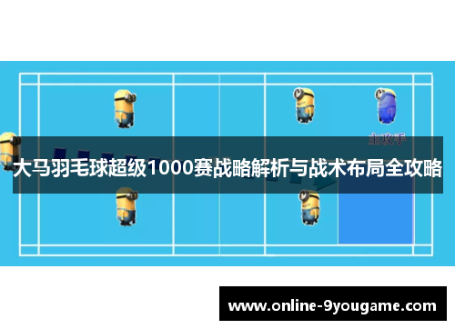 大马羽毛球超级1000赛战略解析与战术布局全攻略 大马羽毛球超级1000赛战略解析与战术布局全攻略