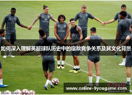 如何深入理解英超球队历史中的宿敌竞争关系及其文化背景 如何深入理解英超球队历史中的宿敌竞争关系及其文化背景