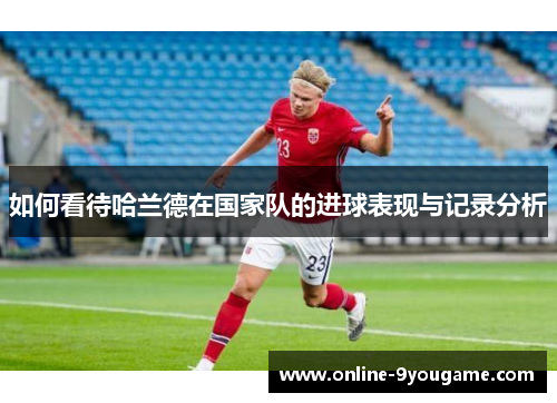如何看待哈兰德在国家队的进球表现与记录分析