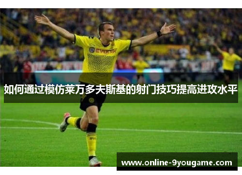 如何通过模仿莱万多夫斯基的射门技巧提高进攻水平
