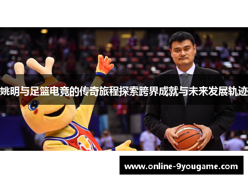 姚明与足篮电竞的传奇旅程探索跨界成就与未来发展轨迹